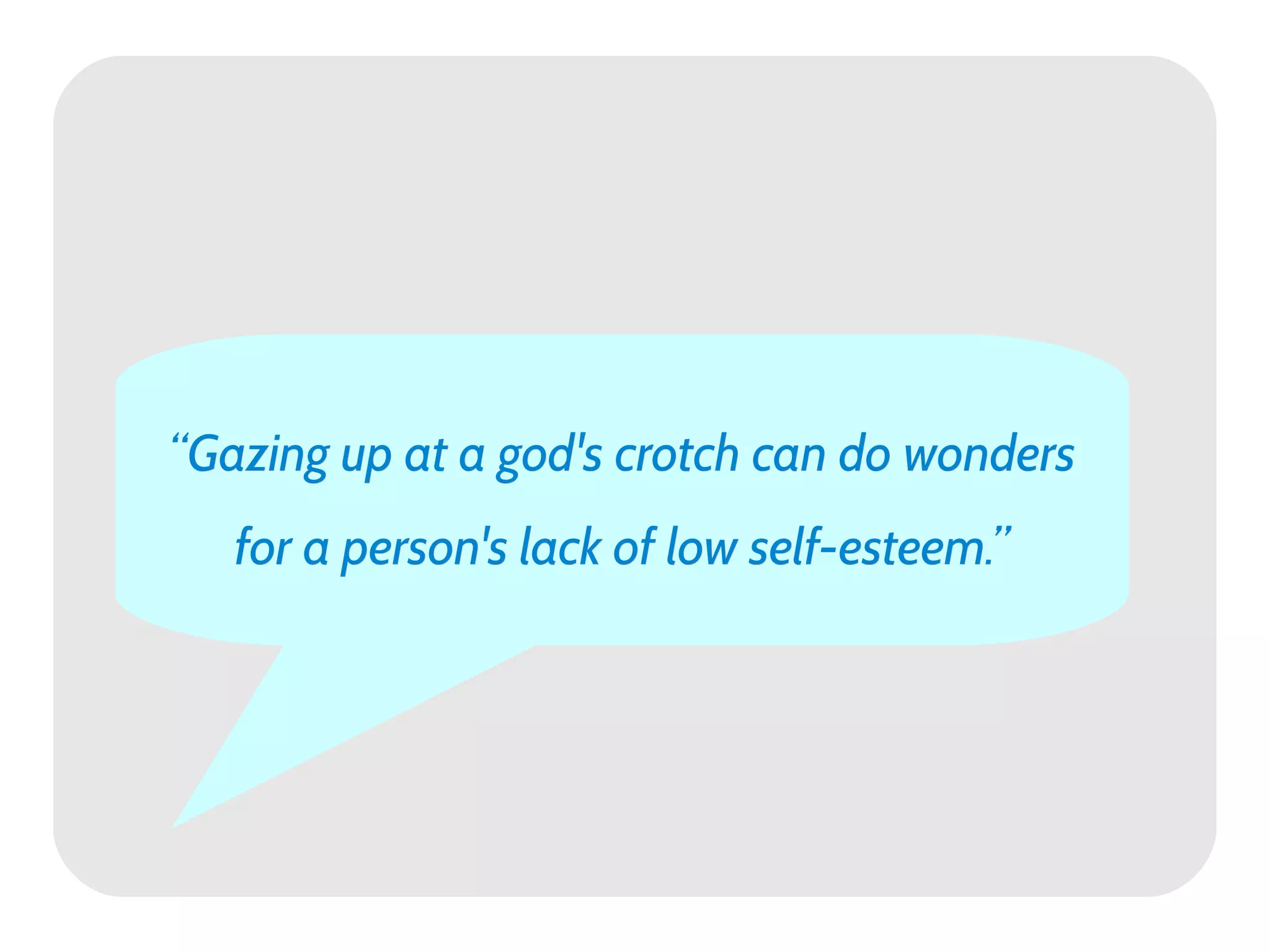 “Gazing up at a god's crotch can do wonders
   for a person's lack of low self-esteem.”
 