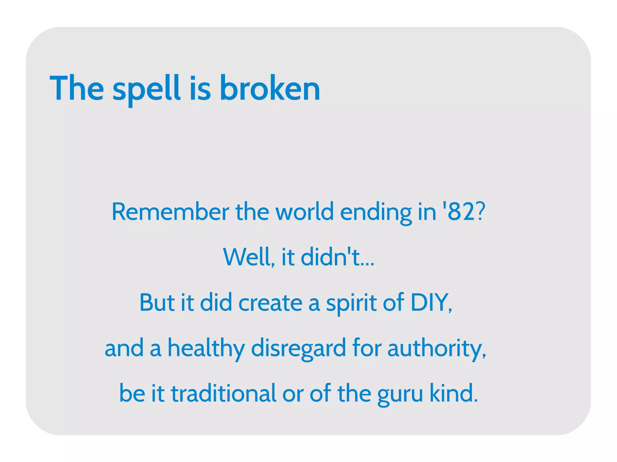 The spell is broken


    Remember the world ending in '82?
               Well, it didn't...
      But it did create a spirit of DIY,
   and a healthy disregard for authority,
    be it traditional or of the guru kind.
 