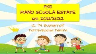 PSE
PIANO SCUOLA ESTATE
a.s. 2021/2022
I.C. “M. Buonarroti”
Torrevecchia Teatina
 