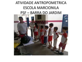ATIVIDADE ANTROPOMETRICA
    ESCOLA MARCIONILA
   PSF – BARRA DO JARDIM
 