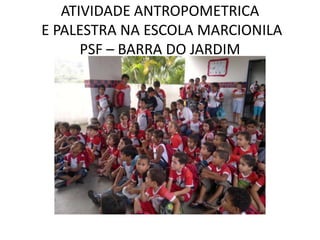 ATIVIDADE ANTROPOMETRICA
E PALESTRA NA ESCOLA MARCIONILA
      PSF – BARRA DO JARDIM
 