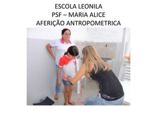 ESCOLA LEONILA
     PSF – MARIA ALICE
AFERIÇÃO ANTROPOMETRICA
 