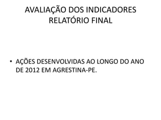 AVALIAÇÃO DOS INDICADORES
          RELATÓRIO FINAL



• AÇÕES DESENVOLVIDAS AO LONGO DO ANO
  DE 2012 EM AGRESTINA-PE.
 