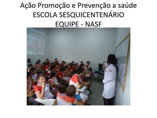 Ação Promoção e Prevenção a saúde
   ESCOLA SESQUICENTENÁRIO
         EQUIPE - NASF
 