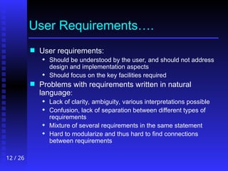 12 / 26
User Requirements….
 User requirements:
 Should be understood by the user, and should not address
design and implementation aspects
 Should focus on the key facilities required
 Problems with requirements written in natural
language:
 Lack of clarity, ambiguity, various interpretations possible
 Confusion, lack of separation between different types of
requirements
 Mixture of several requirements in the same statement
 Hard to modularize and thus hard to find connections
between requirements
 