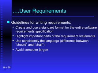 16 / 26
….User Requirements
 Guidelines for writing requirements:
 Create and use a standard format for the entire software
requirements specification
 Highlight important parts of the requirement statements
 Use consistently the language (difference between
“should” and “shall”)
 Avoid computer jargon
 