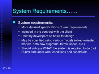 17 / 26
System Requirements……
 System requirements:
 More detailed specifications of user requirements
 Included in the contract with the client
 Used by developers as basis for design
 May be specified using various models (object-oriented
models, data-flow diagrams, formal specs, etc.)
 Should indicate WHAT the system is required to do (not
HOW) and under what conditions and constraints
 