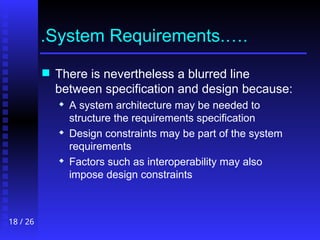 18 / 26
.System Requirements.….
 There is nevertheless a blurred line
between specification and design because:
 A system architecture may be needed to
structure the requirements specification
 Design constraints may be part of the system
requirements
 Factors such as interoperability may also
impose design constraints
 