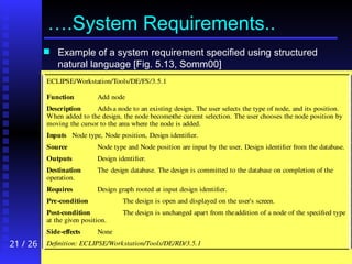 21 / 26
….System Requirements..
 Example of a system requirement specified using structured
natural language [Fig. 5.13, Somm00]
ECLIPSE/Workstation/Tools/DE/FS/3.5.1
Function Add node
Description Addsa node to an existing design. The user selects the type of node, and its position.
When added to the design, the node becomesthe current selection. The user chooses the node position by
moving the cursor to the area where the node is added.
Inputs Node type, Node position, Design identifier.
Source Node type and Node position are input by the user, Design identifier from the database.
Outputs Design identifier.
Destination The design database. The design is committed to the database on completion of the
operation.
Requires Design graph rooted at input design identifier.
Pre-condition The design is open and displayed on the user's screen.
Post-condition The design is unchanged apart from theaddition of a node of the specified type
at the given position.
Side-effects None
Definition: ECLIPSE/Workstation/Tools/DE/RD/3.5.1
 