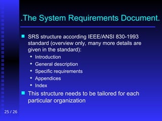 25 / 26
.The System Requirements Document.
 SRS structure according IEEE/ANSI 830-1993
standard (overview only, many more details are
given in the standard):
 Introduction
 General description
 Specific requirements
 Appendices
 Index
 This structure needs to be tailored for each
particular organization
 