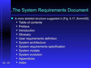 26 / 26
..The System Requirements Document
..The System Requirements Document
 A more detailed structure suggested in [Fig. 5.17, Somm00]:
 Table of contents
 Preface
 Introduction
 Glossary
 User requirements definition
 System architecture
 System requirements specification
 System models
 System evolution
 Appendices
 Index
 