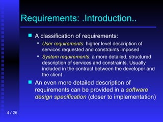 4 / 26
Requirements: .Introduction..
 A classification of requirements:
 User requirements: higher level description of
services requested and constraints imposed
 System requirements: a more detailed, structured
description of services and constraints. Usually
included in the contract between the developer and
the client
 An even more detailed description of
requirements can be provided in a software
design specification (closer to implementation)
 