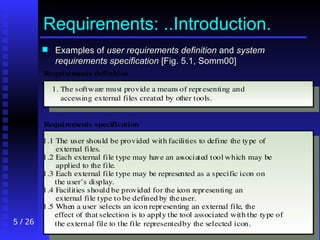 5 / 26
Requirements: ..Introduction.
 Examples of
Examples of user requirements
user requirements definition
definition and
and system
system
requirements
requirements specification
specification [Fig. 5.1, Somm00]
[Fig. 5.1, Somm00]
1. The software must provide a means of representing and
1. accessing external files created by other tools.
1.1 The user should be provided with facilities to define the type of
1.2 external files.
1.2 Each external file type may have an associated tool which may be
1.2 applied to the file.
1.3 Each external file type may be represented as a specific icon on
1.2 the user’s display.
1.4 Facilities should be provided for the icon representing an
1.2 external file type to be defined by theuser.
1.5 When a user selects an icon representing an external file, the
1.2 effect of that selection is to apply the tool associated with the type of
1.2 the external file to the file representedby the selected icon.
Requirements definition
Requirements specification
 