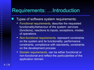 6 / 26
Requirements: …Introduction
 Types of software system requirements:
 Functional requirements, describe the requested
functionality/behaviour of the system: services
(functions), reactions to inputs, exceptions, modes
of operations
 Non-functional requirements, represent constraints
on the system and its functionality: performance
constraints, compliance with standards, constraints
on the development process
 Domain requirements, can be either functional or
non-functional and reflect the particularities of the
application domain
 