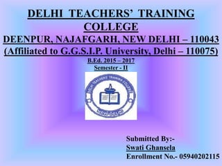 DELHI TEACHERS’ TRAINING
COLLEGE
DEENPUR, NAJAFGARH, NEW DELHI – 110043
(Affiliated to G.G.S.I.P. University, Delhi – 110075)
B.Ed. 2015 – 2017
Semester - II
Submitted By:-
Swati Ghansela
Enrollment No.- 05940202115
 