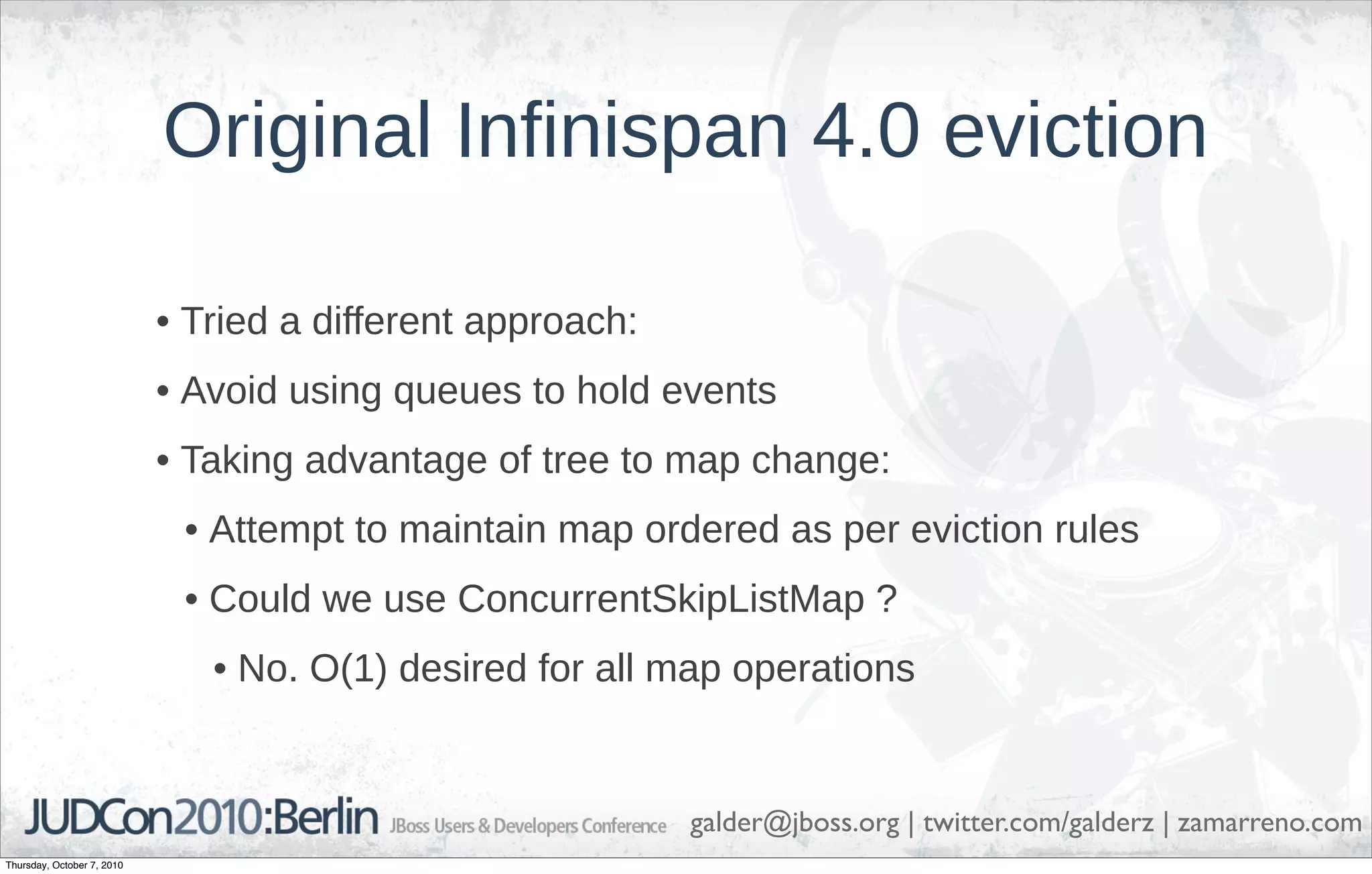 Original Infinispan 4.0 eviction

                            • Tried a different approach:
                            • Avoid using queues to hold events
                            • Taking advantage of tree to map change:
                             • Attempt to maintain map ordered as per eviction rules
                             • Could we use ConcurrentSkipListMap ?
                               • No. O(1) desired for all map operations


                                                            galder@jboss.org | twitter.com/galderz | zamarreno.com
Thursday, October 7, 2010
 
