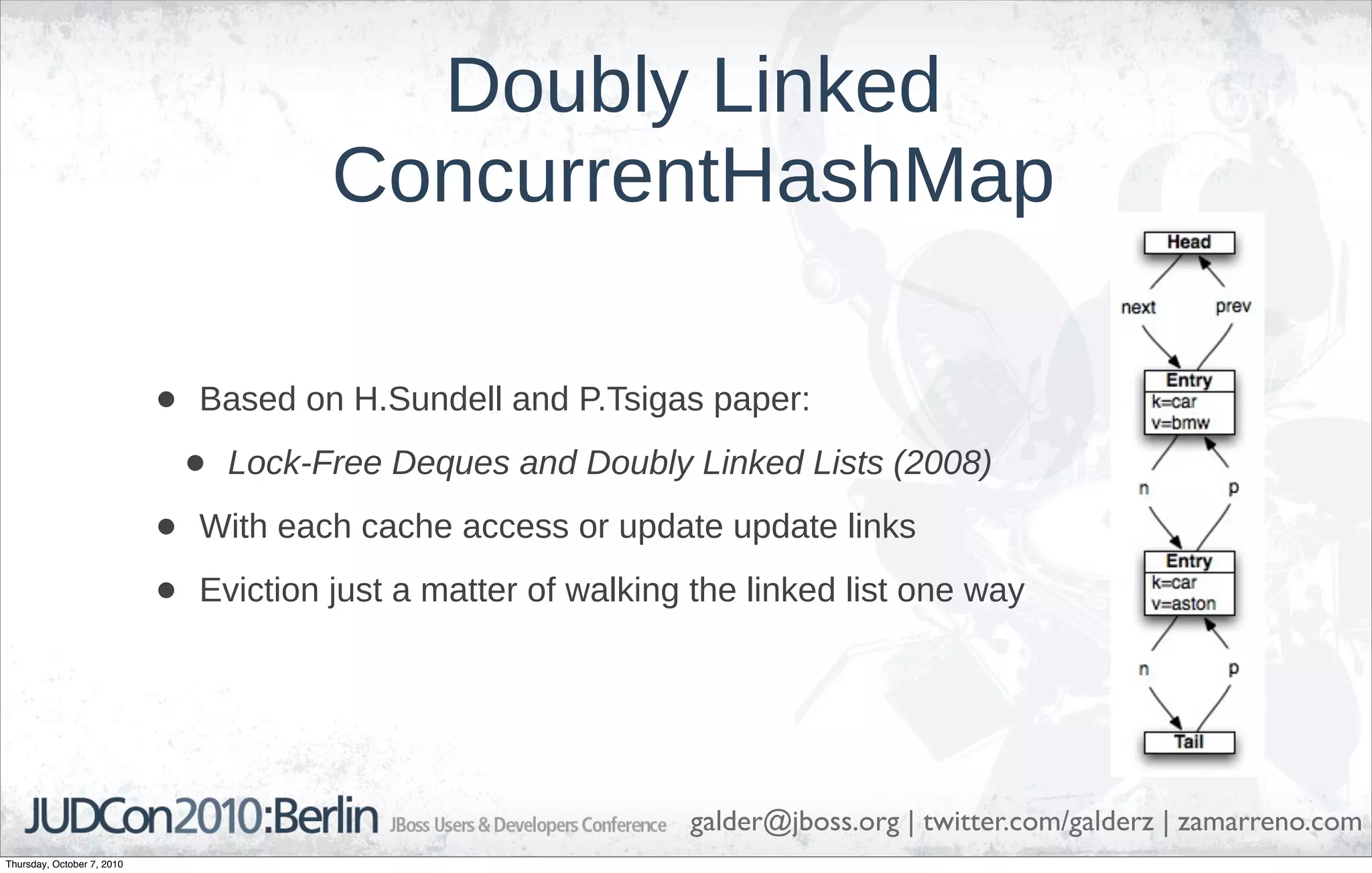 Doubly Linked
                                          ConcurrentHashMap

                            •   Based on H.Sundell and P.Tsigas paper:

                                •   Lock-Free Deques and Doubly Linked Lists (2008)

                            •   With each cache access or update update links

                            •   Eviction just a matter of walking the linked list one way




                                                                 galder@jboss.org | twitter.com/galderz | zamarreno.com
Thursday, October 7, 2010
 