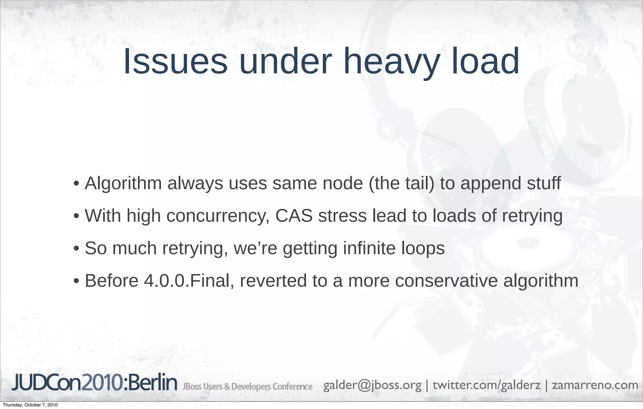 Issues under heavy load


                            • Algorithm always uses same node (the tail) to append stuff
                            • With high concurrency, CAS stress lead to loads of retrying
                            • So much retrying, we’re getting infinite loops
                            • Before 4.0.0.Final, reverted to a more conservative algorithm




                                                            galder@jboss.org | twitter.com/galderz | zamarreno.com
Thursday, October 7, 2010
 
