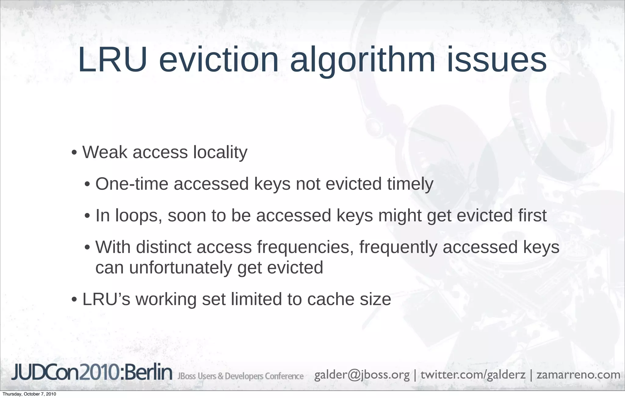 LRU eviction algorithm issues

                            • Weak access locality
                             • One-time accessed keys not evicted timely
                             • In loops, soon to be accessed keys might get evicted first
                             • With distinct access frequencies, frequently accessed keys
                               can unfortunately get evicted
                            • LRU’s working set limited to cache size



                                                           galder@jboss.org | twitter.com/galderz | zamarreno.com
Thursday, October 7, 2010
 