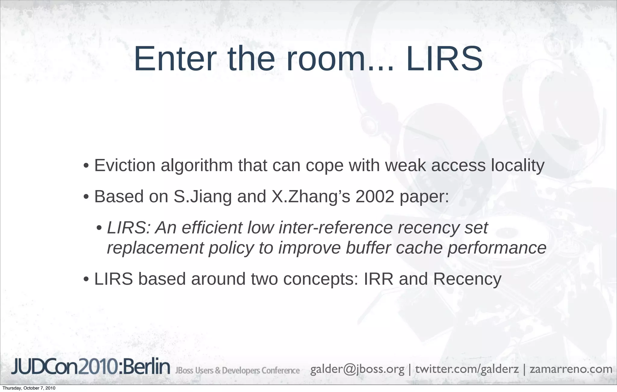 Enter the room... LIRS

                            • Eviction algorithm that can cope with weak access locality
                            • Based on S.Jiang and X.Zhang’s 2002 paper:
                             • LIRS: An efficient low inter-reference recency set
                               replacement policy to improve buffer cache performance
                            • LIRS based around two concepts: IRR and Recency




                                                         galder@jboss.org | twitter.com/galderz | zamarreno.com
Thursday, October 7, 2010
 