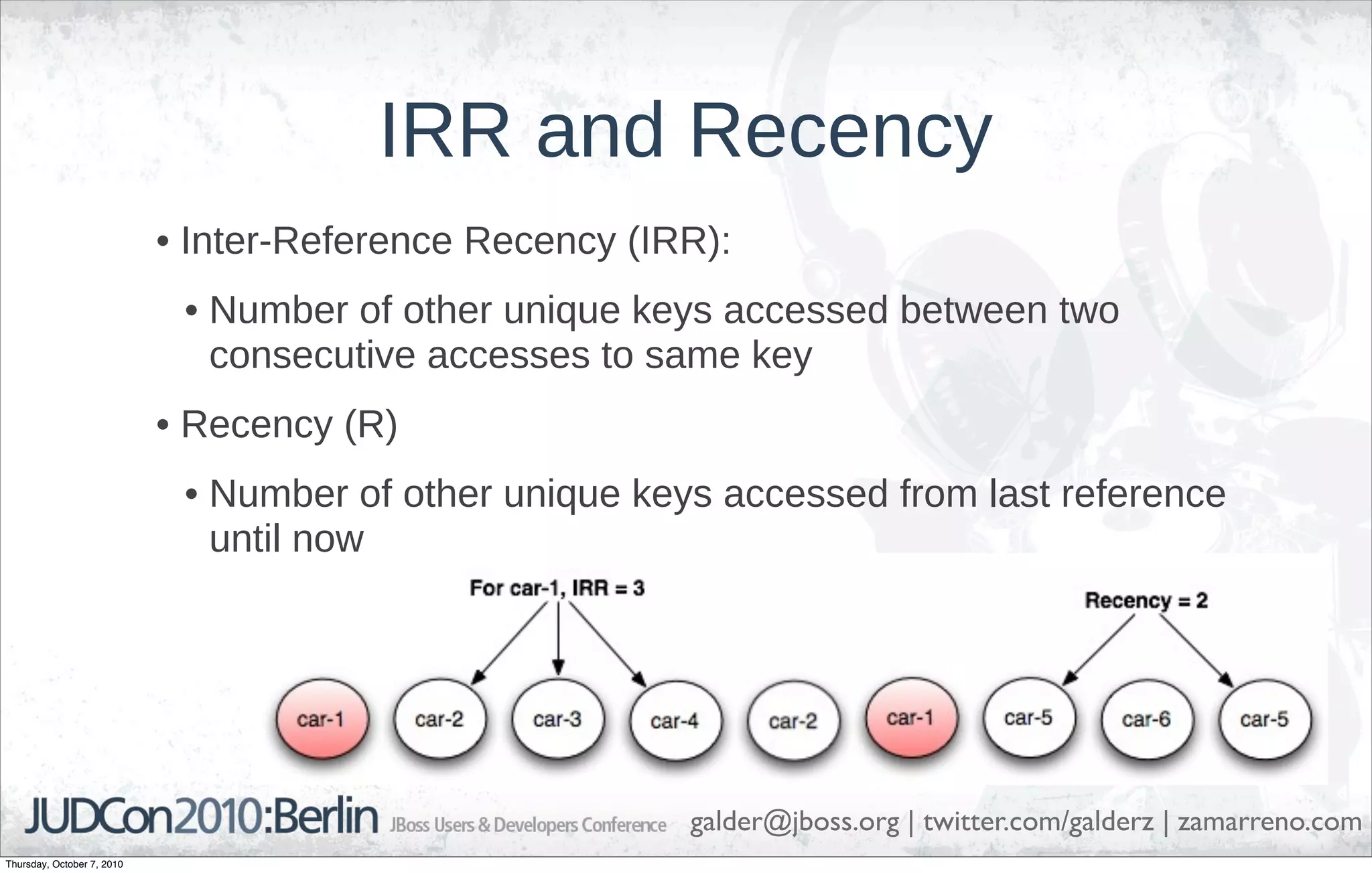 IRR and Recency
                            • Inter-Reference Recency (IRR):
                             • Number of other unique keys accessed between two
                               consecutive accesses to same key
                            • Recency (R)
                             • Number of other unique keys accessed from last reference
                               until now




                                                         galder@jboss.org | twitter.com/galderz | zamarreno.com
Thursday, October 7, 2010
 
