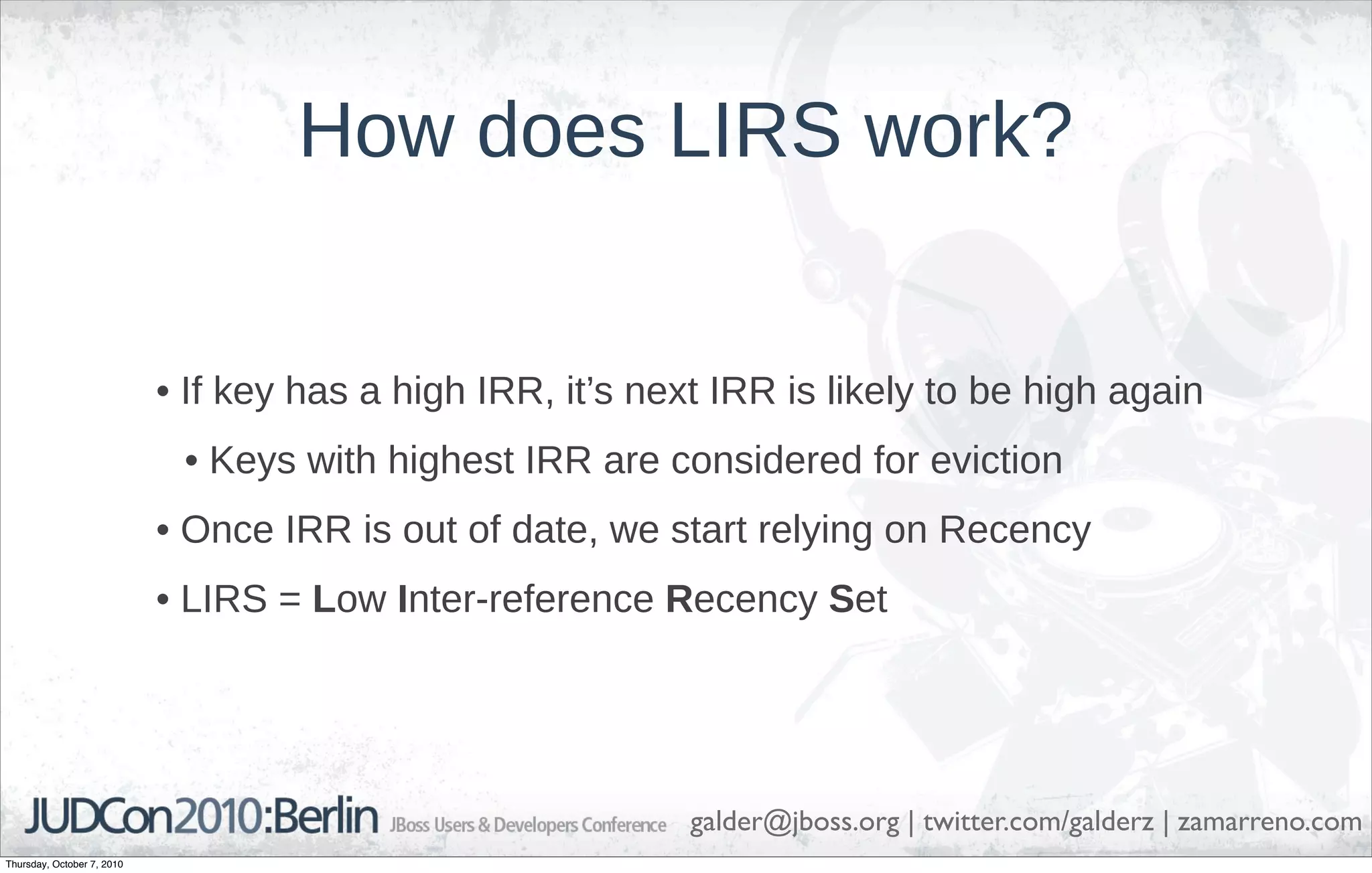 How does LIRS work?


                            • If key has a high IRR, it’s next IRR is likely to be high again
                             • Keys with highest IRR are considered for eviction
                            • Once IRR is out of date, we start relying on Recency
                            • LIRS = Low Inter-reference Recency Set




                                                             galder@jboss.org | twitter.com/galderz | zamarreno.com
Thursday, October 7, 2010
 