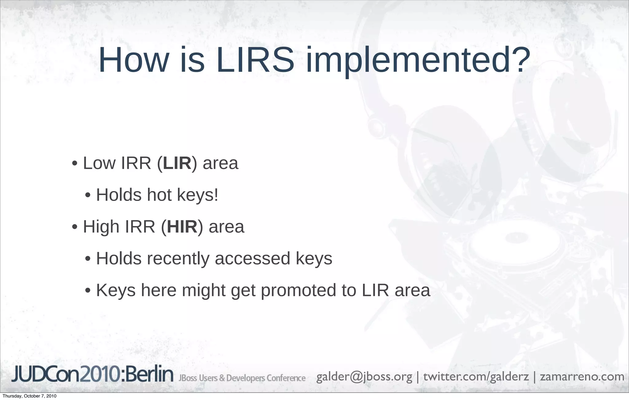 How is LIRS implemented?

                            • Low IRR (LIR) area
                             • Holds hot keys!
                            • High IRR (HIR) area
                             • Holds recently accessed keys
                             • Keys here might get promoted to LIR area



                                                         galder@jboss.org | twitter.com/galderz | zamarreno.com
Thursday, October 7, 2010
 
