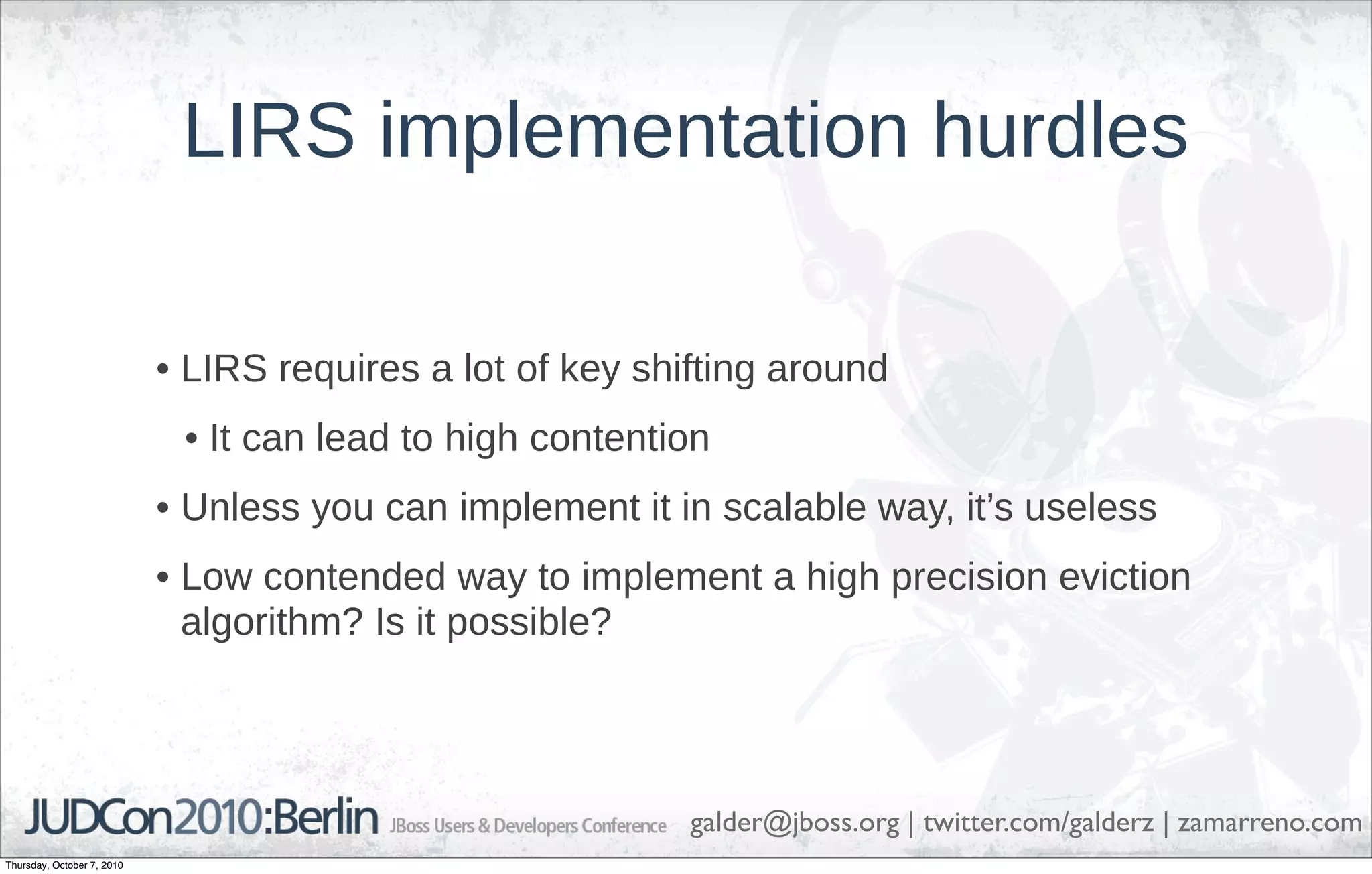 LIRS implementation hurdles

                            • LIRS requires a lot of key shifting around
                             • It can lead to high contention
                            • Unless you can implement it in scalable way, it’s useless
                            • Low contended way to implement a high precision eviction
                              algorithm? Is it possible?




                                                            galder@jboss.org | twitter.com/galderz | zamarreno.com
Thursday, October 7, 2010
 