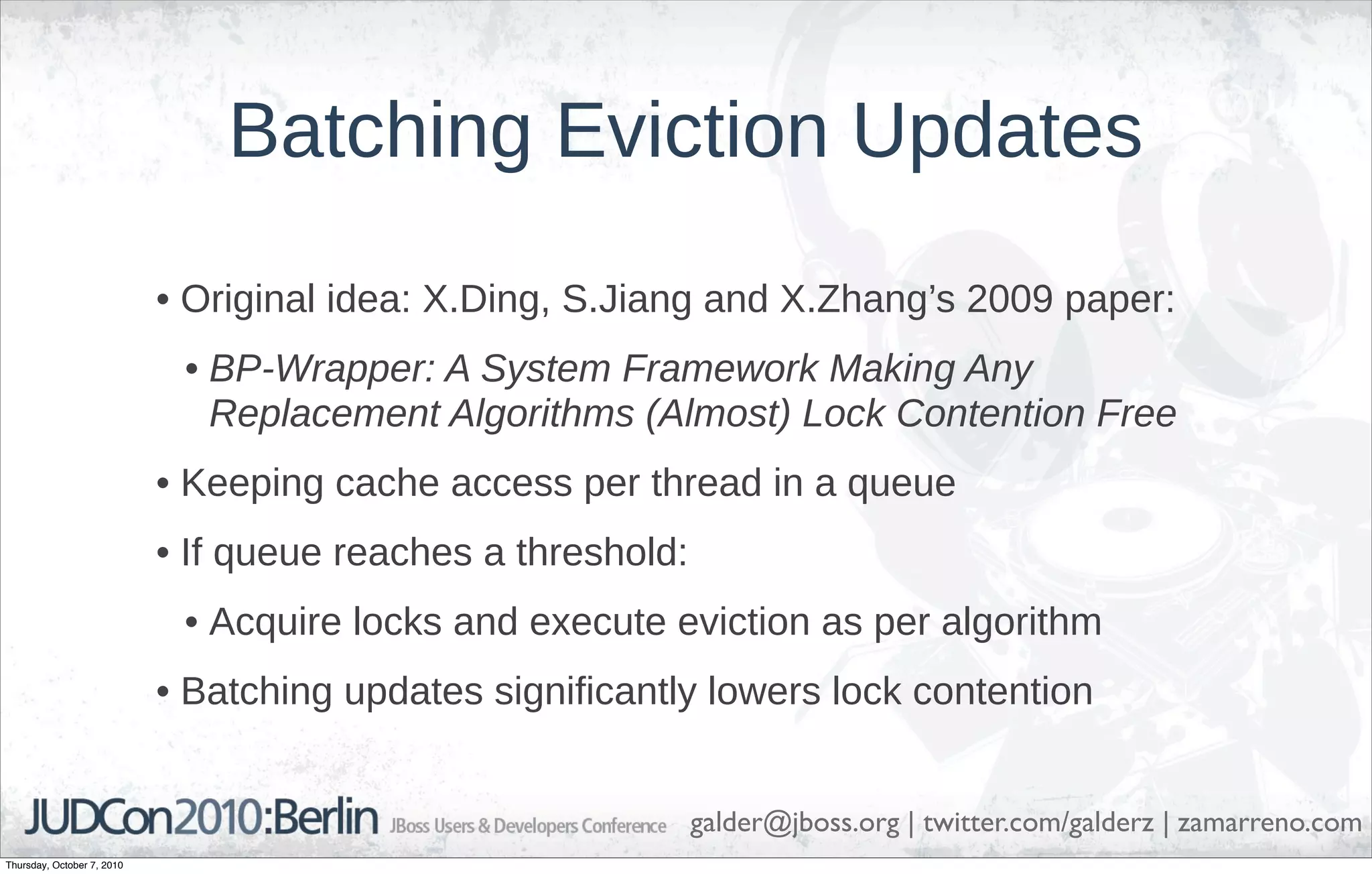 Batching Eviction Updates
                            • Original idea: X.Ding, S.Jiang and X.Zhang’s 2009 paper:
                             • BP-Wrapper: A System Framework Making Any
                               Replacement Algorithms (Almost) Lock Contention Free
                            • Keeping cache access per thread in a queue
                            • If queue reaches a threshold:
                             • Acquire locks and execute eviction as per algorithm
                            • Batching updates significantly lowers lock contention


                                                              galder@jboss.org | twitter.com/galderz | zamarreno.com
Thursday, October 7, 2010
 