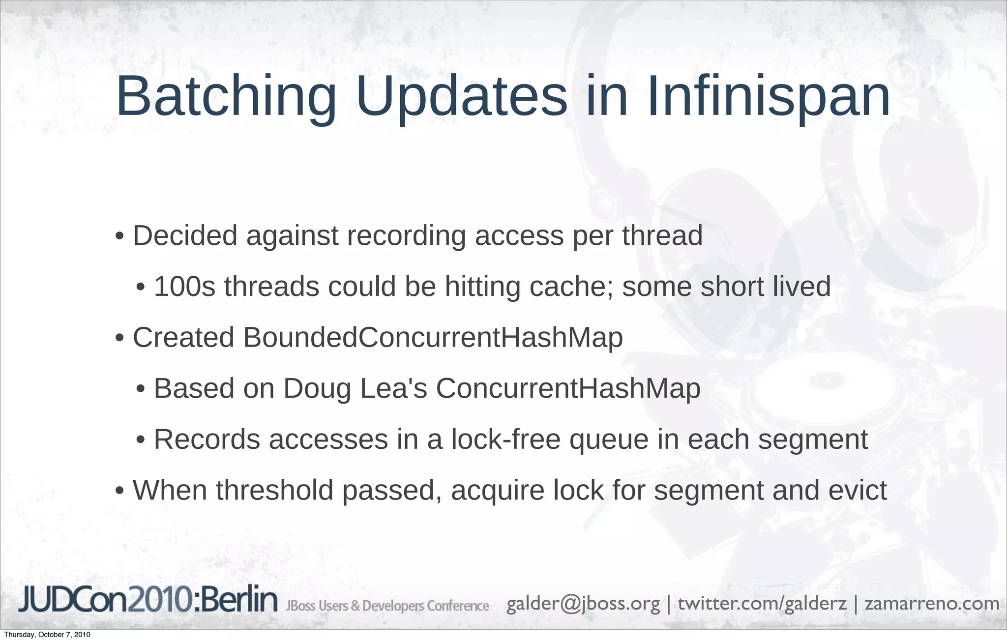Batching Updates in Infinispan

                            • Decided against recording access per thread
                             • 100s threads could be hitting cache; some short lived
                            • Created BoundedConcurrentHashMap
                             • Based on Doug Lea's ConcurrentHashMap
                             • Records accesses in a lock-free queue in each segment
                            • When threshold passed, acquire lock for segment and evict


                                                          galder@jboss.org | twitter.com/galderz | zamarreno.com
Thursday, October 7, 2010
 