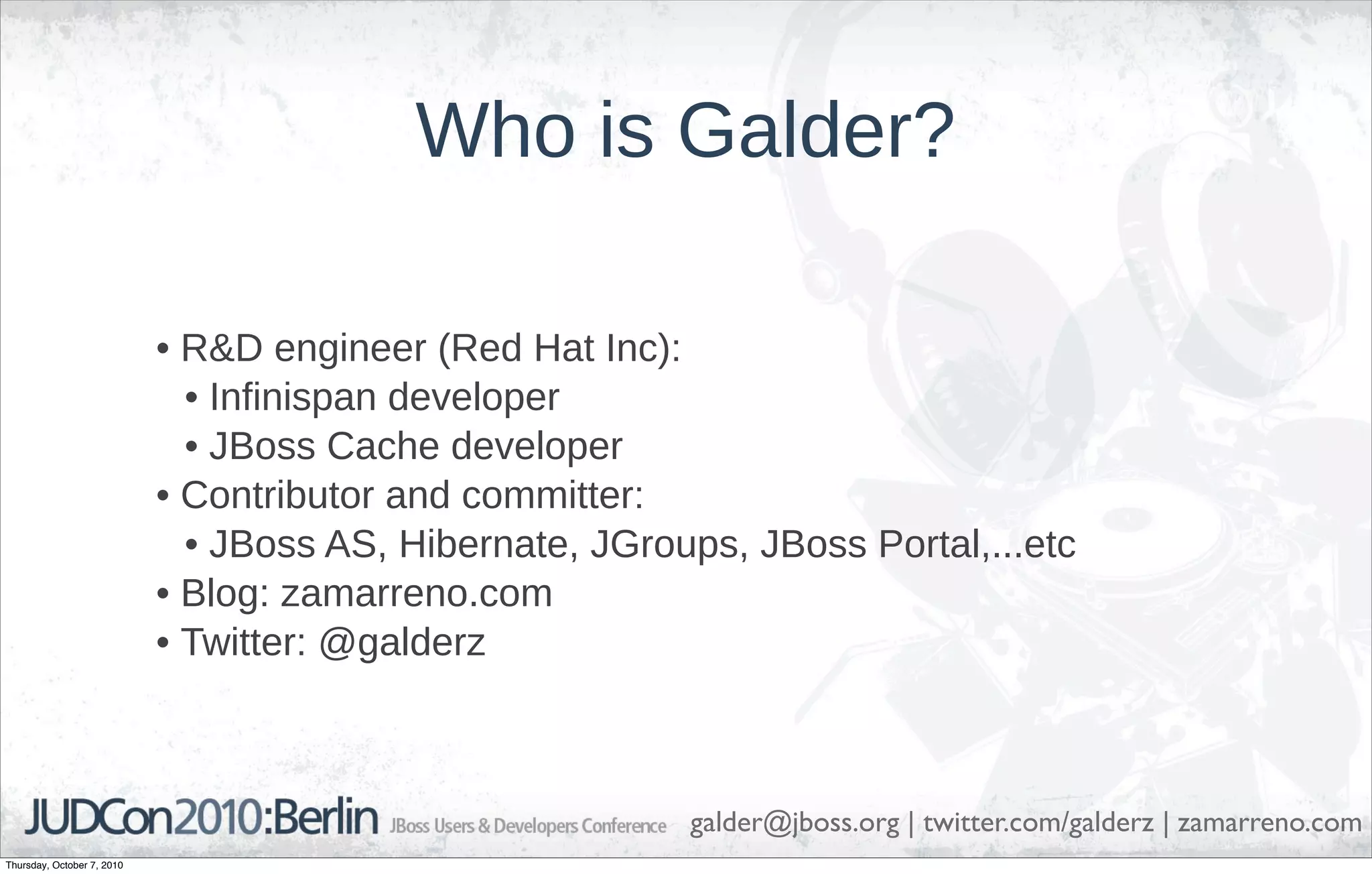 Who is Galder?

                            • R&D engineer (Red Hat Inc):
                              • Infinispan developer
                              • JBoss Cache developer
                            • Contributor and committer:
                              • JBoss AS, Hibernate, JGroups, JBoss Portal,...etc
                            • Blog: zamarreno.com
                            • Twitter: @galderz



                                                          galder@jboss.org | twitter.com/galderz | zamarreno.com
Thursday, October 7, 2010
 