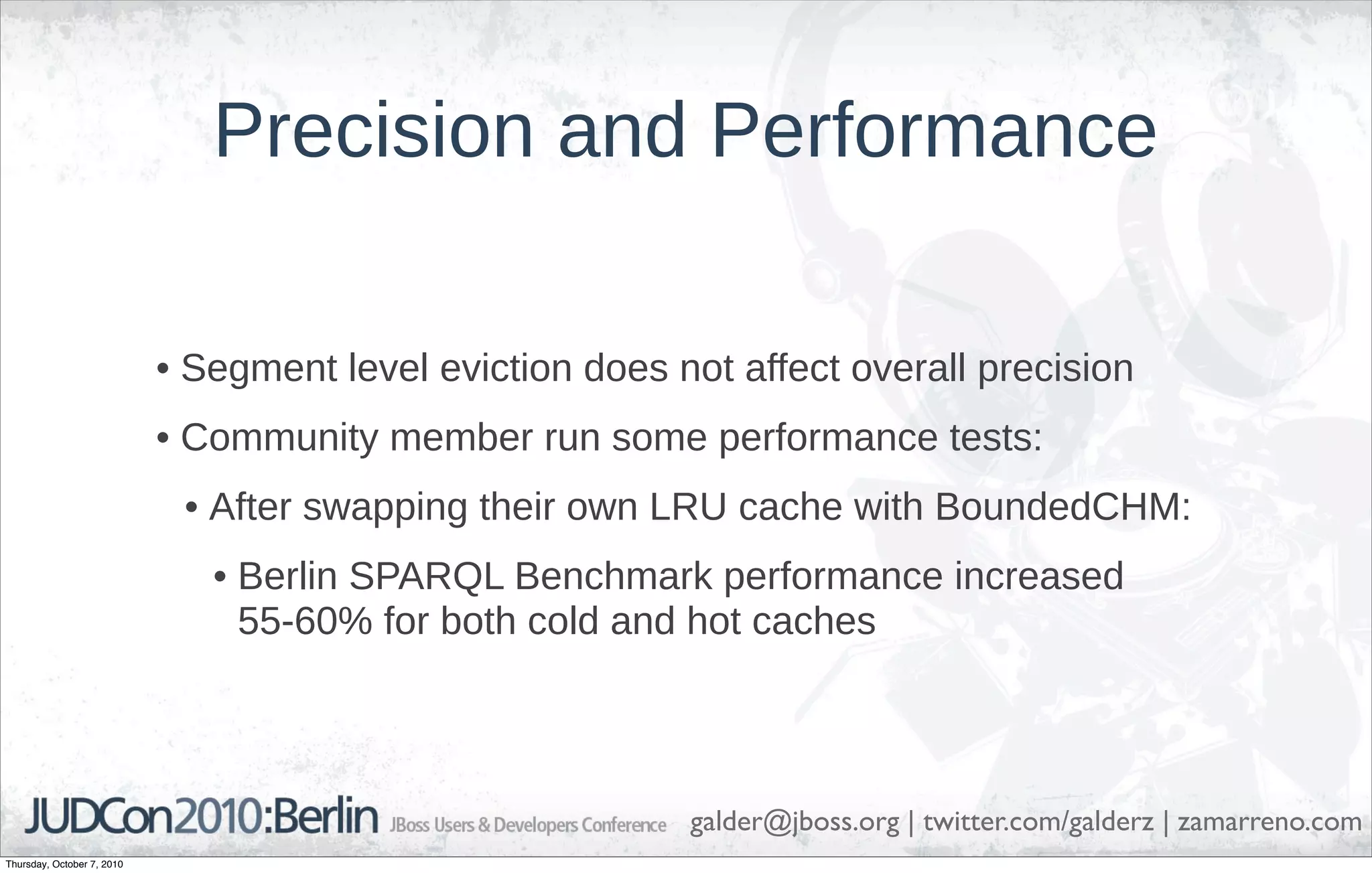 Precision and Performance

                            • Segment level eviction does not affect overall precision
                            • Community member run some performance tests:
                             • After swapping their own LRU cache with BoundedCHM:
                               • Berlin SPARQL Benchmark performance increased
                                 55-60% for both cold and hot caches




                                                           galder@jboss.org | twitter.com/galderz | zamarreno.com
Thursday, October 7, 2010
 