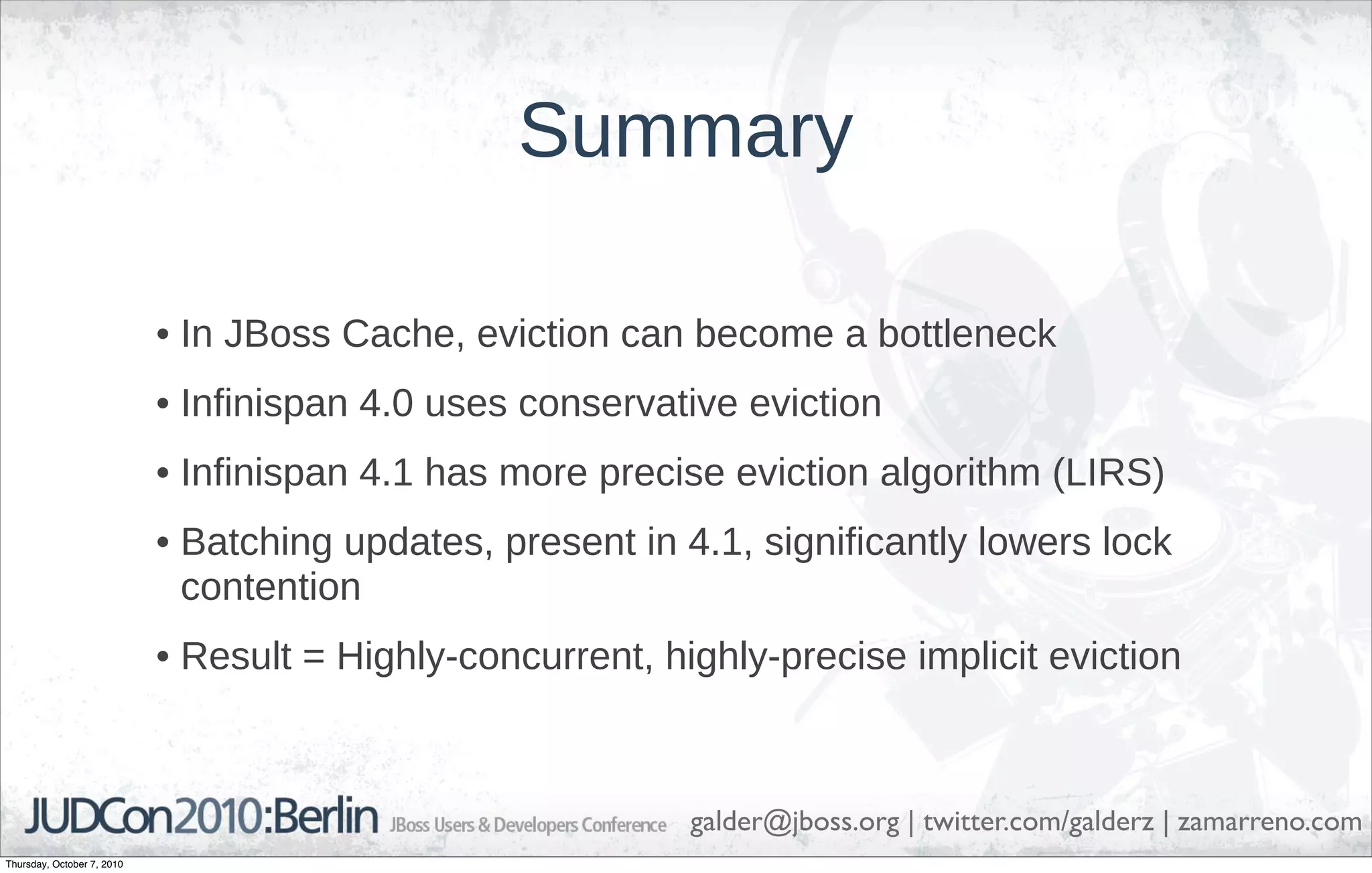 Summary

                            • In JBoss Cache, eviction can become a bottleneck
                            • Infinispan 4.0 uses conservative eviction
                            • Infinispan 4.1 has more precise eviction algorithm (LIRS)
                            • Batching updates, present in 4.1, significantly lowers lock
                              contention
                            • Result = Highly-concurrent, highly-precise implicit eviction



                                                            galder@jboss.org | twitter.com/galderz | zamarreno.com
Thursday, October 7, 2010
 