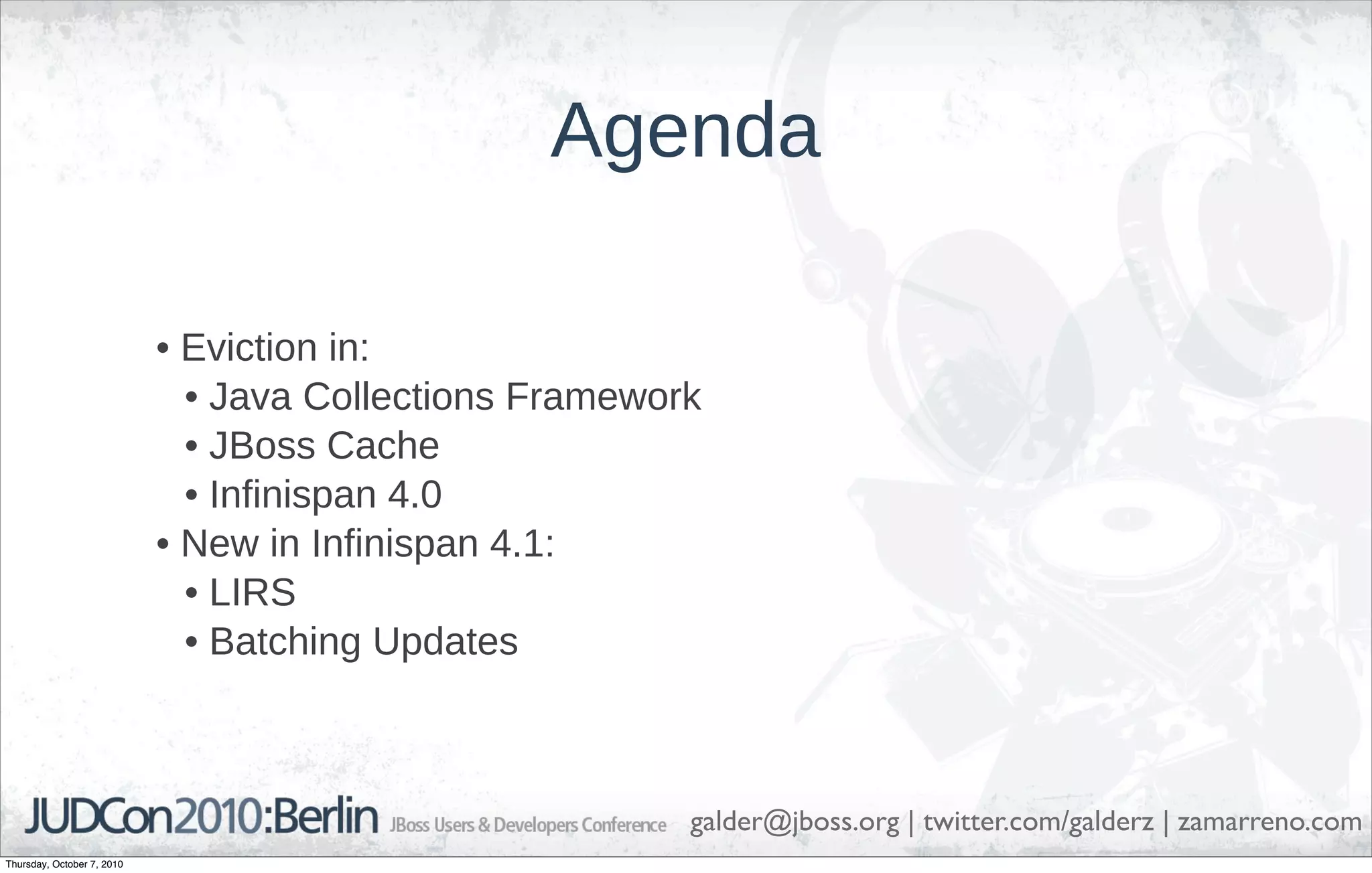 Agenda

                            • Eviction in:
                              • Java Collections Framework
                              • JBoss Cache
                              • Infinispan 4.0
                            • New in Infinispan 4.1:
                              • LIRS
                              • Batching Updates



                                                         galder@jboss.org | twitter.com/galderz | zamarreno.com
Thursday, October 7, 2010
 