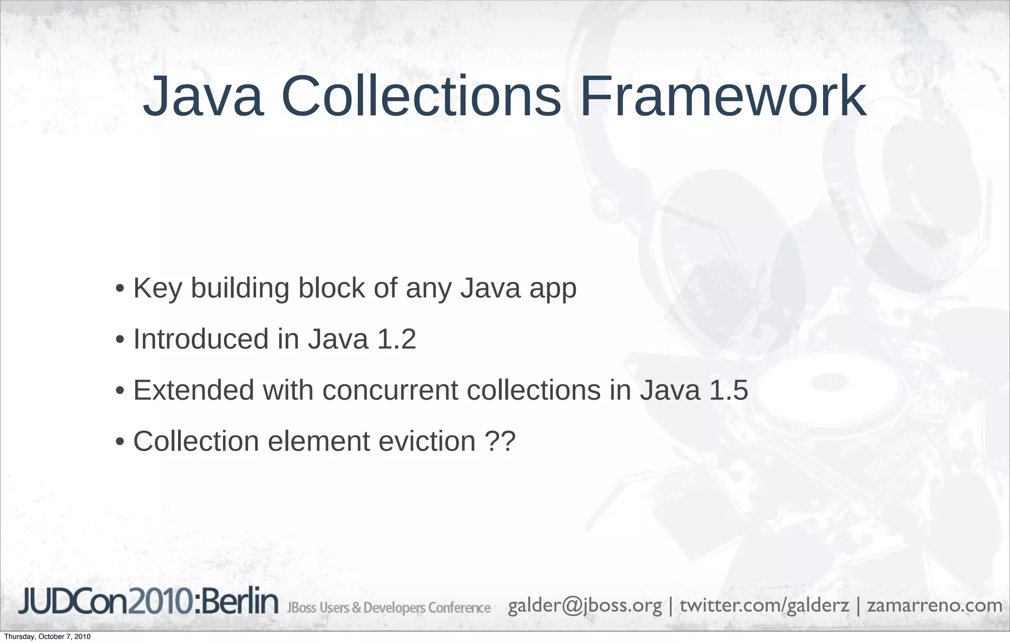 Java Collections Framework


                            • Key building block of any Java app
                            • Introduced in Java 1.2
                            • Extended with concurrent collections in Java 1.5
                            • Collection element eviction ??




                                                           galder@jboss.org | twitter.com/galderz | zamarreno.com
Thursday, October 7, 2010
 