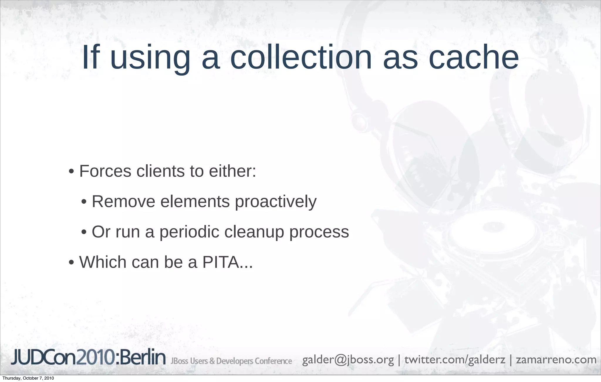 If using a collection as cache


                            • Forces clients to either:
                             • Remove elements proactively
                             • Or run a periodic cleanup process
                            • Which can be a PITA...




                                                          galder@jboss.org | twitter.com/galderz | zamarreno.com
Thursday, October 7, 2010
 