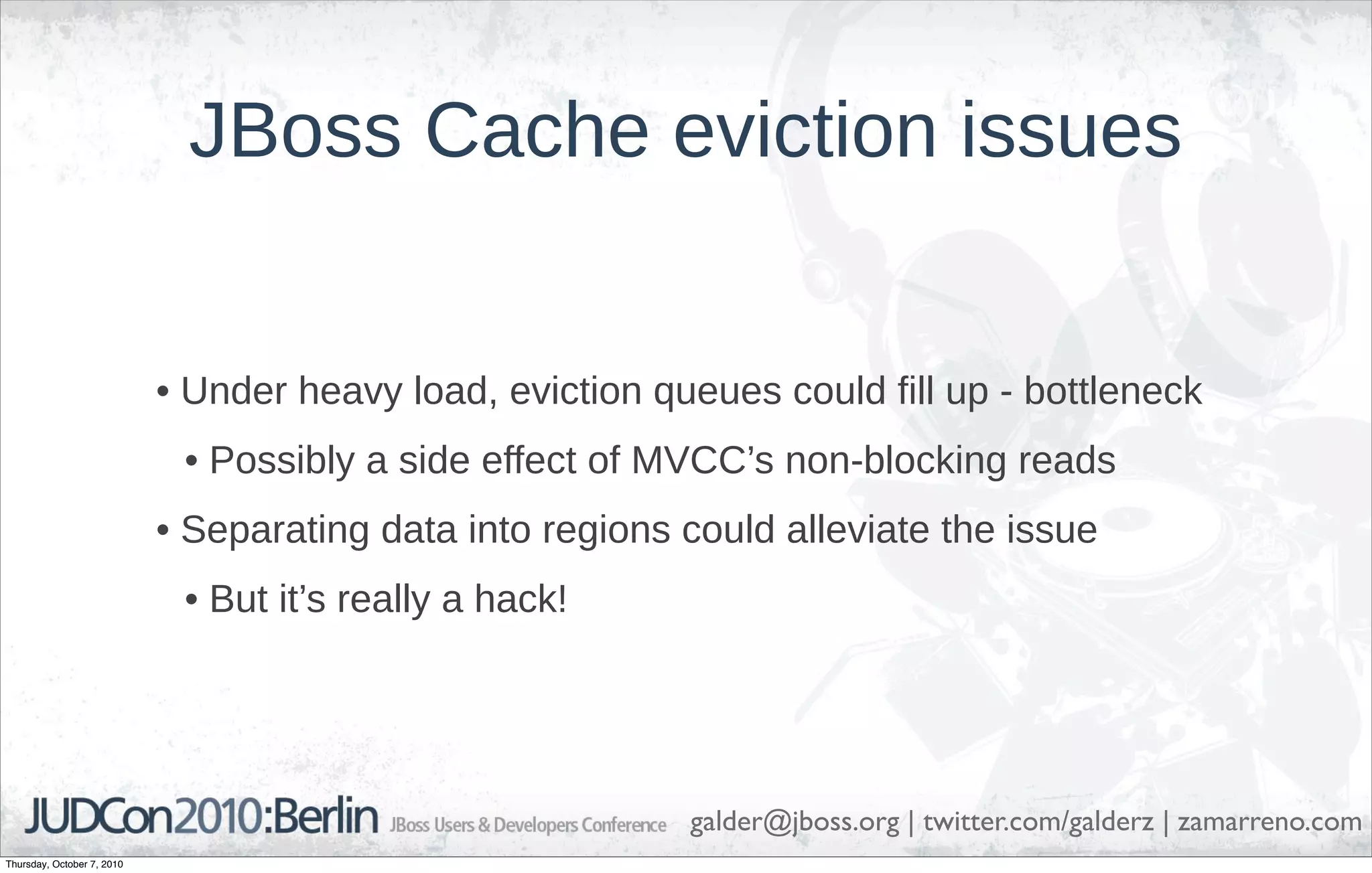 JBoss Cache eviction issues


                            • Under heavy load, eviction queues could fill up - bottleneck
                             • Possibly a side effect of MVCC’s non-blocking reads
                            • Separating data into regions could alleviate the issue
                             • But it’s really a hack!




                                                           galder@jboss.org | twitter.com/galderz | zamarreno.com
Thursday, October 7, 2010
 