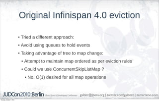 Original Infinispan 4.0 eviction

                            • Tried a different approach:
                            • Avoid using queues to hold events
                            • Taking advantage of tree to map change:
                             • Attempt to maintain map ordered as per eviction rules
                             • Could we use ConcurrentSkipListMap ?
                               • No. O(1) desired for all map operations


                                                            galder@jboss.org | twitter.com/galderz | zamarreno.com
Thursday, October 7, 2010
 