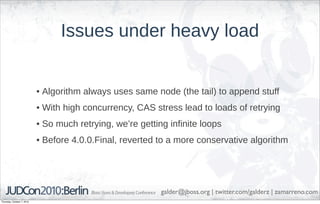 Issues under heavy load


                            • Algorithm always uses same node (the tail) to append stuff
                            • With high concurrency, CAS stress lead to loads of retrying
                            • So much retrying, we’re getting infinite loops
                            • Before 4.0.0.Final, reverted to a more conservative algorithm




                                                            galder@jboss.org | twitter.com/galderz | zamarreno.com
Thursday, October 7, 2010
 