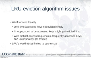 LRU eviction algorithm issues

                            • Weak access locality
                             • One-time accessed keys not evicted timely
                             • In loops, soon to be accessed keys might get evicted first
                             • With distinct access frequencies, frequently accessed keys
                               can unfortunately get evicted
                            • LRU’s working set limited to cache size



                                                           galder@jboss.org | twitter.com/galderz | zamarreno.com
Thursday, October 7, 2010
 