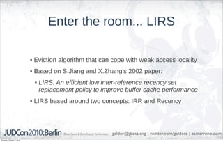 Enter the room... LIRS

                            • Eviction algorithm that can cope with weak access locality
                            • Based on S.Jiang and X.Zhang’s 2002 paper:
                             • LIRS: An efficient low inter-reference recency set
                               replacement policy to improve buffer cache performance
                            • LIRS based around two concepts: IRR and Recency




                                                         galder@jboss.org | twitter.com/galderz | zamarreno.com
Thursday, October 7, 2010
 