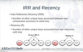 IRR and Recency
                            • Inter-Reference Recency (IRR):
                             • Number of other unique keys accessed between two
                               consecutive accesses to same key
                            • Recency (R)
                             • Number of other unique keys accessed from last reference
                               until now




                                                         galder@jboss.org | twitter.com/galderz | zamarreno.com
Thursday, October 7, 2010
 