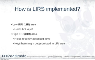 How is LIRS implemented?

                            • Low IRR (LIR) area
                             • Holds hot keys!
                            • High IRR (HIR) area
                             • Holds recently accessed keys
                             • Keys here might get promoted to LIR area



                                                         galder@jboss.org | twitter.com/galderz | zamarreno.com
Thursday, October 7, 2010
 