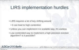 LIRS implementation hurdles

                            • LIRS requires a lot of key shifting around
                             • It can lead to high contention
                            • Unless you can implement it in scalable way, it’s useless
                            • Low contended way to implement a high precision eviction
                              algorithm? Is it possible?




                                                            galder@jboss.org | twitter.com/galderz | zamarreno.com
Thursday, October 7, 2010
 
