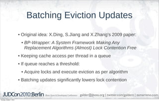 Batching Eviction Updates
                            • Original idea: X.Ding, S.Jiang and X.Zhang’s 2009 paper:
                             • BP-Wrapper: A System Framework Making Any
                               Replacement Algorithms (Almost) Lock Contention Free
                            • Keeping cache access per thread in a queue
                            • If queue reaches a threshold:
                             • Acquire locks and execute eviction as per algorithm
                            • Batching updates significantly lowers lock contention


                                                              galder@jboss.org | twitter.com/galderz | zamarreno.com
Thursday, October 7, 2010
 