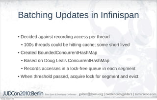 Batching Updates in Infinispan

                            • Decided against recording access per thread
                             • 100s threads could be hitting cache; some short lived
                            • Created BoundedConcurrentHashMap
                             • Based on Doug Lea's ConcurrentHashMap
                             • Records accesses in a lock-free queue in each segment
                            • When threshold passed, acquire lock for segment and evict


                                                          galder@jboss.org | twitter.com/galderz | zamarreno.com
Thursday, October 7, 2010
 