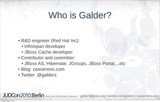 Who is Galder?

                            • R&D engineer (Red Hat Inc):
                              • Infinispan developer
                              • JBoss Cache developer
                            • Contributor and committer:
                              • JBoss AS, Hibernate, JGroups, JBoss Portal,...etc
                            • Blog: zamarreno.com
                            • Twitter: @galderz



                                                          galder@jboss.org | twitter.com/galderz | zamarreno.com
Thursday, October 7, 2010
 