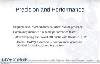 Precision and Performance

                            • Segment level eviction does not affect overall precision
                            • Community member run some performance tests:
                             • After swapping their own LRU cache with BoundedCHM:
                               • Berlin SPARQL Benchmark performance increased
                                 55-60% for both cold and hot caches




                                                           galder@jboss.org | twitter.com/galderz | zamarreno.com
Thursday, October 7, 2010
 