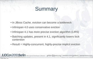 Summary

                            • In JBoss Cache, eviction can become a bottleneck
                            • Infinispan 4.0 uses conservative eviction
                            • Infinispan 4.1 has more precise eviction algorithm (LIRS)
                            • Batching updates, present in 4.1, significantly lowers lock
                              contention
                            • Result = Highly-concurrent, highly-precise implicit eviction



                                                            galder@jboss.org | twitter.com/galderz | zamarreno.com
Thursday, October 7, 2010
 