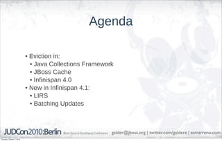 Agenda

                            • Eviction in:
                              • Java Collections Framework
                              • JBoss Cache
                              • Infinispan 4.0
                            • New in Infinispan 4.1:
                              • LIRS
                              • Batching Updates



                                                         galder@jboss.org | twitter.com/galderz | zamarreno.com
Thursday, October 7, 2010
 